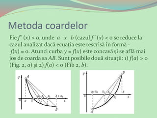 Metoda coardelor
Fie f'' (x) > 0, unde a х b (cazul f'' (x) < 0 se reduce la
cazul analizat dacă ecuaţia este rescrisă în formă -
f(x) = 0. Atunci curba у = f(x) este concavă şi se află mai
jos de coarda sa АВ. Sunt posibile două situaţii: 1) f(а) > 0
(Fig. 2, а) şi 2) f(a) < 0 (Fib 2, b).
 