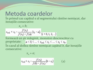 Metoda coardelor
În primul caz capătul а al segmentului rămîne nemişcat, dar
iteraţiile consecutive:
x0 = b;
formează un şir mărginit, monoton descrescător cu
proprietate:
În cazul al doilea rămîne nemişcat capătul b, dar iteraţiile
consecutive:
x0 = а;
(2)
 