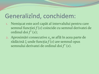 Generalizînd, conchidem:
1. Nemişcat este acel capăt al intervalului pentru care
semnul funcţiei f (х) coincide cu semnul derivatei de
ordinul doi f'' (х);
2. Aproximări consecutive xn se află în acea parte de
rădăcină  unde funcţia f (х) are semnul opus
semnului derivatei de ordinul doi f'' (х).
 