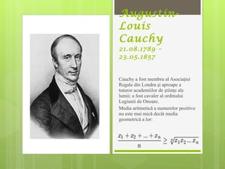 Augustin-Louis Cauchy 21.08.1789 – 23.05.1857 Cauchy  a fost membru al Asociaţiei Regale din Londra şi aproape a tuturor academiilor de ştiinţe ale lumii; a fost cavaler al ordinului Legiunii de Onoare.  Media aritmetică a numerelor pozitive nu este mai mică decât media geometrică a lor:  