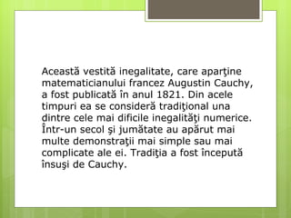 Această vestită inegalitate, care aparţine matematicianului francez Augustin Cauchy, a fost publicată în anul 1821. Din acele timpuri ea se consideră tradiţional una dintre cele mai  dificile  inegalităţi numerice. Într-un secol şi jumătate au apărut mai multe demonstraţii mai simple sau mai complicate ale ei. Tradiţia a fost începută însuşi de Cauchy.  