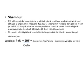 • Shembull:
•   Një ndërmarrje ka kapacitetet e prodhimit për të prodhuar produkte në vlerë prej
    100.000 €. Shpenzimet fikse janë 400.000 €. Shpenzimet variabile 30 € për një njësi t
    produktit. Ekzistojnë informacione se produktet mund të shiten me disa lloje të
    çmimeve, si për shembull: 50,55 dhe 60 € për njësitë produktit.
•   Të gjendet efekti i pikës së rentabilitetit dhe çmimi që është më i favorshëm për
    ndërmarrjen   .
Zgjidhja ; PkR = SHF = shpenzimet fikse/ cmimi –shpenzimet variabile per njesi
                      C-shv
 