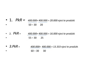 • 1. PkR =     400.000= 400.000 = 20.000 njesi te produkt
•              50 – 30     20


• 2.   PkR =   400.000= 400.000 = 16.000 njesi te produkt
•              55 – 30     25


• 3.PkR =        400.000= 400.000 = 13.333 njesi te produkt
•                60 – 30        30
 