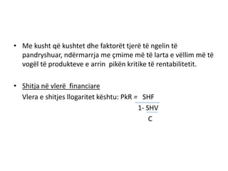 • Me kusht që kushtet dhe faktorët tjerë të ngelin të
  pandryshuar, ndërmarrja me çmime më të larta e vëllim më të
  vogël të produkteve e arrin pikën kritike të rentabilitetit.

• Shitja në vlerë financiare
  Vlera e shitjes llogaritet kështu: PkR = SHF
                                          1- SHV
                                              C
 