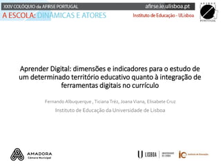 Aprender Digital: dimensões e indicadores para o estudo de
um determinado território educativo quanto à integração de
ferramentas digitais no currículo
Fernando Albuquerque ,Ticiana Tréz, JoanaViana, Elisabete Cruz
Instituto de Educação da Universidade de Lisboa
 