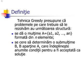 Definiţie
Tehnica Greedy presupune că
problemele pe care trebuie să le
rezolvăm au următoarea structură:
 se dă o mulţime A={a1, a2, …, an}
formată din n elemente;
 se cere să determinăm o submulţime
B, B aparţine A, care îndeplineşte
anumite condiţii pentru a fi acceptată ca
soluţie
 