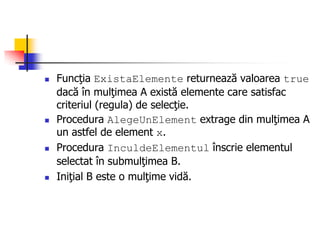  Funcţia ExistaElemente returnează valoarea true
dacă în mulţimea A există elemente care satisfac
criteriul (regula) de selecţie.
 Procedura AlegeUnElement extrage din mulţimea A
un astfel de element x.
 Procedura InculdeElementul înscrie elementul
selectat în submulţimea B.
 Iniţial B este o mulţime vidă.
 
