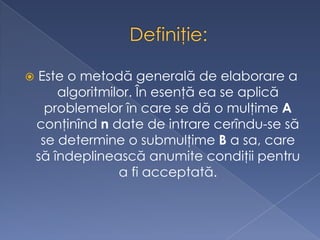  Este o metodă generală de elaborare a
algoritmilor. În esenţă ea se aplică
problemelor în care se dă o mulţime A
conţinînd n date de intrare cerîndu-se să
se determine o submulţime B a sa, care
să îndeplinească anumite condiţii pentru
a fi acceptată.
 