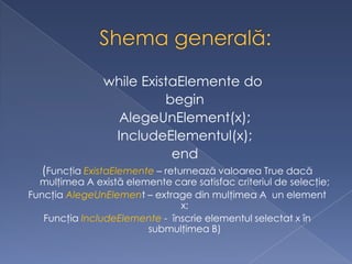 while ExistaElemente do
begin
AlegeUnElement(x);
IncludeElementul(x);
end
(Funcţia ExistaElemente – returnează valoarea True dacă
mulţimea A există elemente care satisfac criteriul de selecţie;
Funcţia AlegeUnElement – extrage din mulţimea A un element
x;
Funcţia IncludeElemente - înscrie elementul selectat x în
submulţimea B)
 