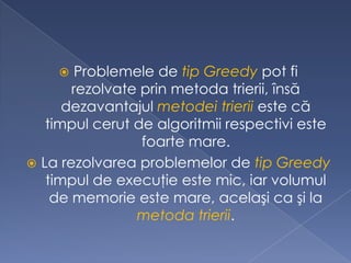  Problemele de tip Greedy pot fi
rezolvate prin metoda trierii, însă
dezavantajul metodei trierii este că
timpul cerut de algoritmii respectivi este
foarte mare.
 La rezolvarea problemelor de tip Greedy
timpul de execuţie este mic, iar volumul
de memorie este mare, acelaşi ca şi la
metoda trierii.
 