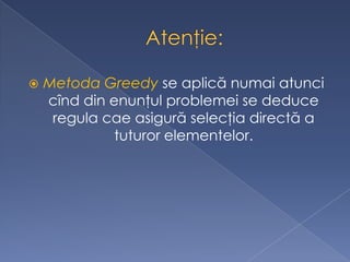  Metoda Greedy se aplică numai atunci
cînd din enunţul problemei se deduce
regula cae asigură selecţia directă a
tuturor elementelor.
 