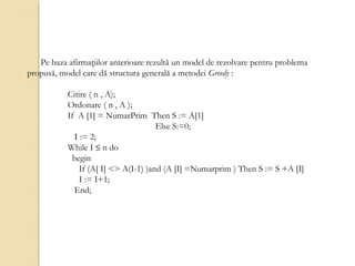 Pe baza afirmaţiilor anterioare rezultă un model de rezolvare pentru problema
propusă, model care dă structura generală a metodei Greedy :
Citire ( n , A);
Ordonare ( n , A );
If A [1] = NumarPrim Then S := A[1]
Else S:=0;
I := 2;
While I ≤ n do
begin
If (A[ I] <> A(I-1) )and (A [I] =Numarprim ) Then S := S +A [I]
I := I+1;
End;
 