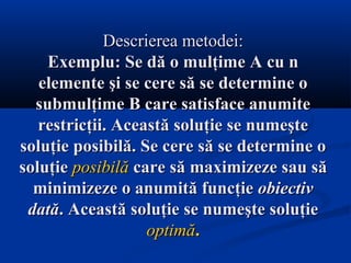 Descrierea metodei:Descrierea metodei:
Exemplu: Se dă o mulţime A cu nExemplu: Se dă o mulţime A cu n
elemente şi se cere să se determine oelemente şi se cere să se determine o
submulţime B care satisface anumitesubmulţime B care satisface anumite
restricţii. Această soluţie se numeşterestricţii. Această soluţie se numeşte
soluţie posibilă. Se cere să se determine osoluţie posibilă. Se cere să se determine o
soluţiesoluţie posibilăposibilă care să maximizeze sau săcare să maximizeze sau să
minimizeze o anumită funcţieminimizeze o anumită funcţie obiectivobiectiv
datădată. Această soluţie se numeşte soluţie. Această soluţie se numeşte soluţie
optimăoptimă..
 
