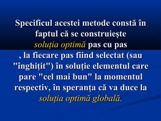 SSpecificul acestei metode constă înpecificul acestei metode constă în
faptul că se construieştefaptul că se construieşte
soluţia optimăsoluţia optimă pas cu paspas cu pas
, la fiecare pas fiind selectat (sau, la fiecare pas fiind selectat (sau
"înghiţit") în soluţie elementul care"înghiţit") în soluţie elementul care
pare "cel mai bun" la momentulpare "cel mai bun" la momentul
respectiv, înrespectiv, în speranţa că va duce lasperanţa că va duce la
soluţia optimă globalăsoluţia optimă globală..
 