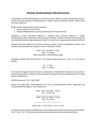 Metoda oksidoredukcije (Oksidometrija)
Volumetrijska metoda oksidoredukcije se zasniva na izmjeni elektrona između standardnog rastvora i
rastvora titrovane supstance. Oksidoredukcione ili redoks- reakcije su hemijske reakcije u kojima dolazi
do izmjene elektrona.
Razlika između oksidoredukcije i jonske izmjene je:
• Jonske reakcije su brže, trenutne
• Reakcije oksidoredukcije su sporije i zahtijevaju više ili manje vremena
Oksidacija je proces otpuštanja elektrona, a redukcija proces primanja elektrona. U reakciji
oksidoredukcije, odnos broja molova supstance koja se oksidiše i one koja se redukuje mora biti takav da
broj otpuštenih elektrona odgovara broju primljenih. U rastvorima nemogu da postoje slobodni elektroni!
Supstanca koja prima elektrone i pri tome se redukuje i postaje (-) naziva se oksidaciono sredstvo, a ona
supstanca koja gubi elektrone i postaje (+) zove se redukciono sredstvo.
MnO4
-
+ 8H+
+5e →Mn2+
+ 4 H2O
OKS + n e → RED
OKS je oksidovani, a RED redukovani oblik
Redukciono sredstvo lako daje elektrone i time redukuje drugu supstancu, a samo se u tom procesu
oksidiše.
Fe2+
- e →Fe3+
RED - n e →OKS
Ove reakcije se mogu posmatrati i izolovano u jednačinama. Te pojedinačne reakcije se zovu parcijalne ili
polureakcije. Oksidovani i redukovani oblik u parcijalnim reakcijama formiraju oksidoredukovaneili redoks
parove i obilježavaju se:
OKS/RED odnosno Fe3+
/Fe2+
, MnO4-
/Mn2+
Rastvor koji sadrži jedan oksidoredukcioni par naziva se oksidoredukcioni sistem. Sabiranjem obe
parcijalne jednačine dobija se sumarna jednačina:
MnO4-
+ 8H+
+5e ↔Mn2+
+ 4 H2O
+ Fe2+
- e↔Fe3+
/x5
______________________________
MnO4-
+ 8H+
+5e ↔Mn2+
+ 4 H2O
+ 5Fe2+
-5e ↔5Fe3+
______________________________
MnO4-
+ 8H+
+ 5 Fe2+
↔Mn2+
+ 5 Fe3+
+ 4 H2O
Za složenije reakcije kada joni oksidacionog ili redukcionog sredstva sadrže kiseonikove atome kao MnO4
,
Cr2O7
2-
, C2O4
2-
, S2O3
2-
i slične još je ispravnije prikazivanje reakcije pomoću parcijalnih jednačina.
 