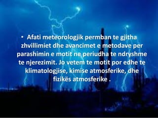 • Afati meteorologjik permban te gjitha
zhvillimiet dhe avancimet e metodave per
parashimin e motit ne periudha te ndryshme
te njerezimit. Jo vetem te motit por edhe te
klimatologjise, kimise atmosferike, dhe
fizikës atmosferike .
 