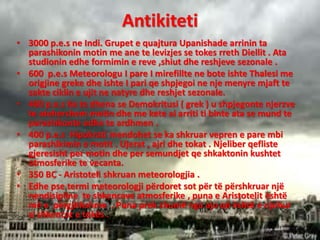 Antikiteti
• 3000 p.e.s ne Indi. Grupet e quajtura Upanishade arrinin ta
parashikonin motin me ane te levizjes se tokes rreth Diellit . Ata
studionin edhe formimin e reve ,shiut dhe reshjeve sezonale .
• 600 p.e.s Meteorologu I pare I mirefillte ne bote ishte Thalesi me
origjine greke dhe ishte I pari qe shpjegoi ne nje menyre mjaft te
sakte ciklin e ujit ne natyre dhe reshjet sezonale.
• 400 p.e.s Ka te dhena se Demokritusi ( grek ) u shpjegonte njerzve
te atehershem motin dhe me kete ai arriti ti binte ata se mund te
parashikonte edhe te ardhmen .
• 400 p.e.s Hipokrati mendohet se ka shkruar vepren e pare mbi
parashikimin e motit . Ujerat , ajri dhe tokat . Njeliber qefliste
gjeresisht per motin dhe per semundjet qe shkaktonin kushtet
atmosferike te vecanta.
• 350 BC - Aristoteli shkruan meteorologjia .
• Edhe pse termi meteorologji përdoret sot për të përshkruar një
nendisipline te shkencave atmosferike , puna e Aristotelit është
më e përgjithshme . Puna prek shumë nga ajo që është e njohur
si shkencat e tokës .
 