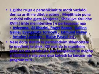 • E gjithe rruga e parashikimit te motit vazhdoi
deri sa arriti ne ditet e sotme . Megjithate puna
vazhdoi edhe gjate Mesjetes , Shekujve XVII dhe
XVIII ( ishte me intensive ) e perfaqesuar nga
: Avicenna, Al-Khazini, Roger Bacon, Galileo
Galilei, Evangelista Torricelli , Edmund Halley
, Antoine Lavoisier , Blaise Pascal etj .
• Nese do te donim te permendnim shkencetare
te medhenj te shek. XXI nuk do te mundnim
paso sot ata qendrojne pas kompanive te medha
si GOOGLE e cila para disa kohesh ka lancuar nje
program te ri .
 