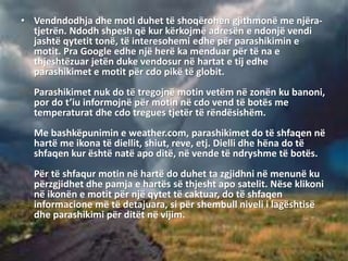 • Vendndodhja dhe moti duhet të shoqërohen gjithmonë me njëra-
tjetrën. Ndodh shpesh që kur kërkojmë adresën e ndonjë vendi
jashtë qytetit tonë, të interesohemi edhe për parashikimin e
motit. Pra Google edhe një herë ka menduar për të na e
thjeshtëzuar jetën duke vendosur në hartat e tij edhe
parashikimet e motit për cdo pikë të globit.
Parashikimet nuk do të tregojnë motin vetëm në zonën ku banoni,
por do t’iu informojnë për motin në cdo vend të botës me
temperaturat dhe cdo tregues tjetër të rëndësishëm.
Me bashkëpunimin e weather.com, parashikimet do të shfaqen në
hartë me ikona të diellit, shiut, reve, etj. Dielli dhe hëna do të
shfaqen kur është natë apo ditë, në vende të ndryshme të botës.
Për të shfaqur motin në hartë do duhet ta zgjidhni në menunë ku
përzgjidhet dhe pamja e hartës së thjesht apo satelit. Nëse klikoni
në ikonën e motit për një qytet të caktuar, do të shfaqen
informacione më të detajuara, si për shembull niveli i lagështisë
dhe parashikimi për ditët në vijim.
 