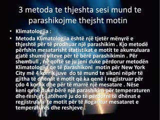 3 metoda te thjeshta sesi mund te
parashikojme thejsht motin .
• Klimatologjia :
• Metoda Klimatologjia është një tjetër mënyrë e
thjeshtë për të prodhuar një parashikim . Kjo metodë
përfshin mesatarisht statistikat e motit te akumuluara
gjatë shumë viteve për të bërë parashikimin . Për
shembull , në qoftë se ju jeni duke përdorur metodën
Klimatologjia qe të parashikoni motin për New York
City më 4 korrik juve do të mund te sikoni nëpër të
gjitha të dhënat e motit që ka qenë i regjistruar për
çdo 4 korrik dhe për të marrë një mesatare . Nëse
keni qenë duke bërë një parashikim për temperaturen
dhe reshjet , atëherë ju do të përdorni të dhënat e
regjistruara te motit për të llogaritur mesataret e
temperaturës dhe reshjeve .
 