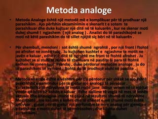 Metoda analoge
• Metoda Analoge është një metodë më e komplikuar për të prodhuar një
parashikim . Ajo përfshin ekzaminimin e skenarit t e sotem te
parashikuar dhe duke kujtuar një ditë në të kaluarën , kur ne skenar moti
dukej shumë I ngjashem ( një analog ) . Analist do të parashikojnë se
moti në këtë parashikim do të sillet njëjtë siç bëri në të kaluarën .
• Për shembull, mendoni : sot është shumë ngrohtë , por një front i ftohtë
po afrohet ne zonën tuaj . Ju kujtohen kushtet e ngjashme te motit ne
javën e kaluar , edhe një ditë të ngrohtë me front të ftohtë afrohet . Ju
kujtohet se si stuhi të rënda të zhvilluara në pasdite si para të ftohtë
erdhen ne zonen tuaj. Prandaj , duke përdorur metodën analoge , ju do
të parashikoni se ky front i ftohtë do të prodhojë stuhi në pasdite .
• Metoda analoge është e vështirë për t'u përdorur për shkak se ajo është
praktikisht e pamundur për të gjetur një analogji të përsosur .
Karakteristika të ndryshme të motit rrallë jane lidhur vetem në të njëjtat
vende që ishin në kohën e kaluar . Edhe dallime të vogla në mes të kohës
aktuale dhe analogjise mund të çojnë në rezultate shumë të ndryshme .
Megjithatë , me kalimin e kohës dhe të dhënat e më shumë moti është
arkivuar , gjasat për të gjetur një perfundim te mire analog për gjendjen
e tanishme e motit duhet të përmirësohet , dhe kështu duhet
parashikimi .
 