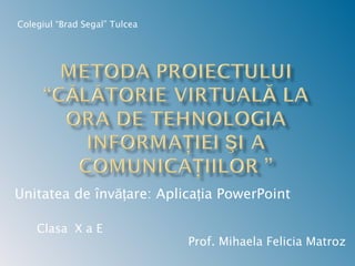 Prof. Mihaela Felicia Matroz Colegiul “Brad Segal” Tulcea Unitatea de învăţare: Aplicaţia PowerPoint Clasa  X a E 