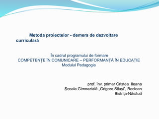 Metoda proiectelor - demers de dezvoltare
curriculară
În cadrul programului de formare
COMPETENȚE ÎN COMUNICARE – PERFORMANȚĂ ÎN EDUCAȚIE
Modulul Pedagogie
prof. înv. primar Cristea Ileana
Școala Gimnazială „Grigore Silași”, Beclean
Bistrița-Năsăud
 