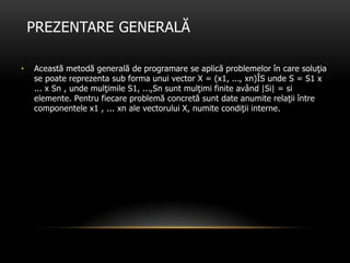 PREZENTARE GENERALĂ
• Această metodă generală de programare se aplică problemelor în care soluţia
se poate reprezenta sub forma unui vector X = (x1, ..., xn)ÎS unde S = S1 x
... x Sn , unde mulţimile S1, ...,Sn sunt mulţimi finite având |Si| = si
elemente. Pentru fiecare problemă concretă sunt date anumite relaţii între
componentele x1 , ... xn ale vectorului X, numite condiţii interne.
 