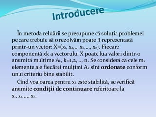 În metoda reluării se presupune că soluția problemei
pe care trebuie să o rezolvăm poate fi reprezentată
printr-un vector: X=(x1, x2,.., xk,…, xn). Fiecare
componentă xk a vectorului X poate lua valori dintr-o
anumită mulțime Ak, k=1,2,..., n. Se consideră că cele mk
elemente ale fiecărei mulțimi Ak sînt ordonate conform
unui criteriu bine stabilit.
Cînd voaloarea pentru xk este stabilită, se verifică
anumite condiții de continuare referitoare la
x1, x2,..., xk.
 