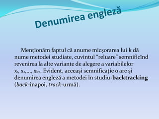 Menționăm faptul că anume micșorarea lui k dă
nume metodei studiate, cuvintul “reluare” semnificînd
revenirea la alte variante de alegere a variabilelor
x1, x2,..., xk-1. Evident, aceeași semnificație o are și
denumirea engleză a metodei în studiu-backtracking
(back-înapoi, track-urmă).
 