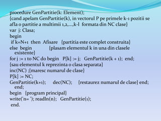 procedure GenPartitie(k: Element);
{cand apelam GenPartitie(k), in vectorul P pe primele k-1 pozitii se
afla o partitie a multimii 1,2,...,k-l formata din NC clase}
var j: Clasa;
begin
if k=N+1 then Afisare {partitia este complet construita}
else begin {plasam elementul k in una din clasele
existente}
for j := 1 to NC do begin P[k] := j; GenPartitie(k + 1); end;
{sau elementul k reprezinta o clasa separata}
inc(NC) ;{maresc numarul de clase}
P[k] := NC;
GenPartitie(k+1); dec(NC); {restaurez numarul de clase} end;
end;
begin {program principal}
write('n= '); readln(n); GenPartitie(1);
end.
 