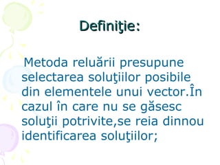 Definiţie:Definiţie:
Metoda reluării presupune
selectarea soluţiilor posibile
din elementele unui vector.În
cazul în care nu se găsesc
soluţii potrivite,se reia dinnou
identificarea soluţiilor;
 