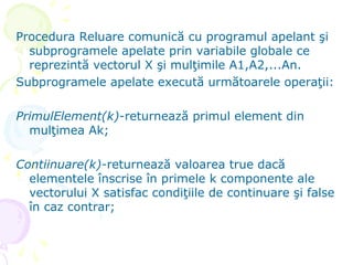 Procedura Reluare comunică cu programul apelant şi
subprogramele apelate prin variabile globale ce
reprezintă vectorul X şi mulţimile A1,A2,...An.
Subprogramele apelate execută următoarele operaţii:
PrimulElement(k)-returnează primul element din
mulţimea Ak;
Contiinuare(k)-returnează valoarea true dacă
elementele înscrise în primele k componente ale
vectorului X satisfac condiţiile de continuare şi false
în caz contrar;
 