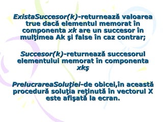 ExistaSuccesor(k)-ExistaSuccesor(k)-returnează valoareareturnează valoarea
true dacă elementul memorat întrue dacă elementul memorat în
componentacomponenta xkxk are un succesor înare un succesor în
mulţimea Ak şi false în caz contrar;mulţimea Ak şi false în caz contrar;
Succesor(k)-Succesor(k)-returnează succesorulreturnează succesorul
elementului memorat în componentaelementului memorat în componenta
xkşxkş
PrelucrareaSoluţiei-PrelucrareaSoluţiei-de obicei,în aceastăde obicei,în această
procedură soluţia reţinută în vectorul Xprocedură soluţia reţinută în vectorul X
este afişată la ecran.este afişată la ecran.
 