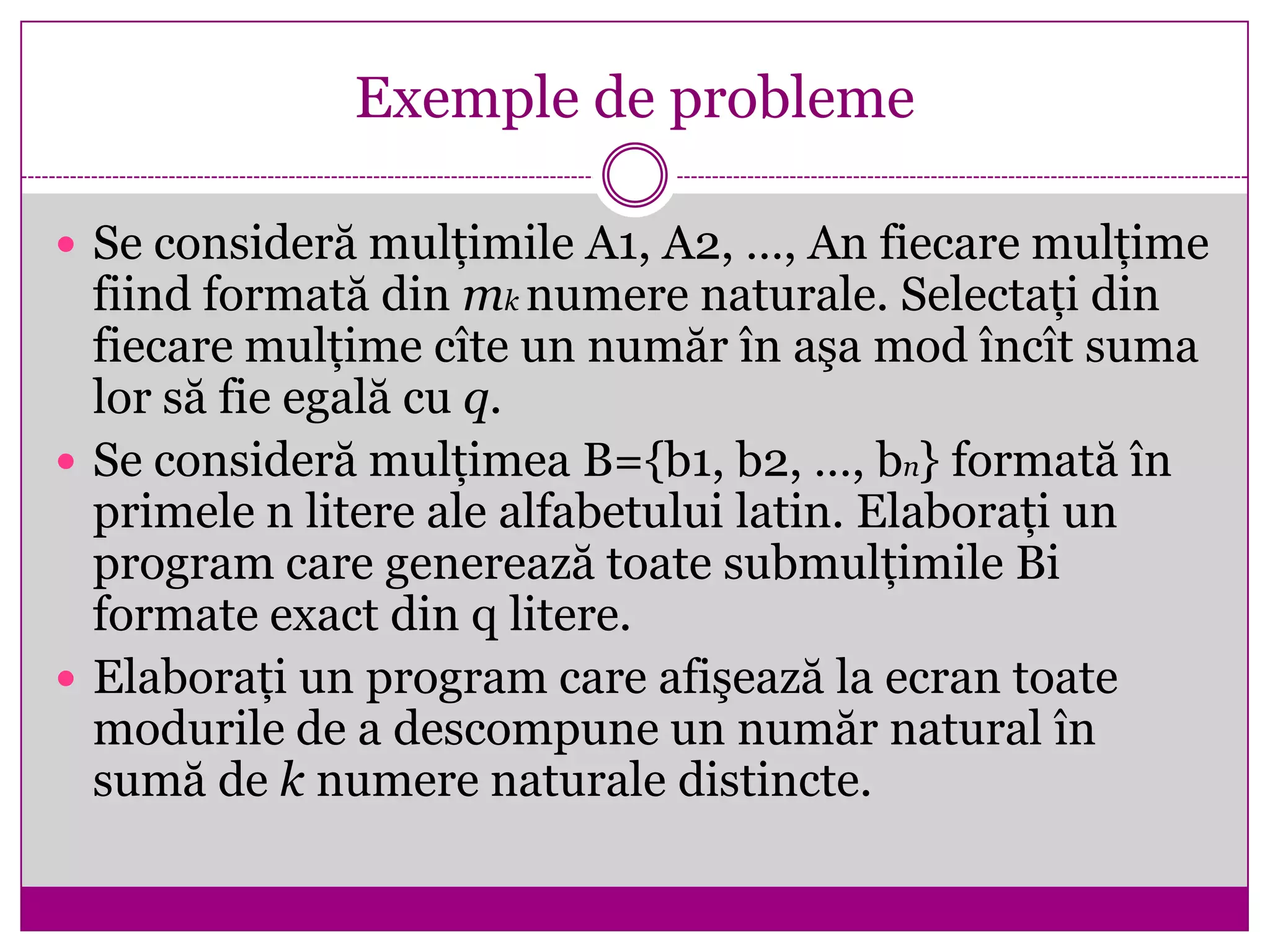 Exemple de probleme
 Se consideră mulţimile A1, A2, …, An fiecare mulţime
fiind formată din mk numere naturale. Selectaţi din
fiecare mulţime cîte un număr în aşa mod încît suma
lor să fie egală cu q.
 Se consideră mulţimea B={b1, b2, …, bn} formată în
primele n litere ale alfabetului latin. Elaboraţi un
program care generează toate submulţimile Bi
formate exact din q litere.
 Elaboraţi un program care afişează la ecran toate
modurile de a descompune un număr natural în
sumă de k numere naturale distincte.
 