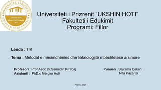 Universiteti i Prizrenit “UKSHIN HOTI”
Fakulteti i Edukimit
Programi: Fillor
Lënda : TIK
Tema : Metodat e mësimdhënies dhe teknologjitë mbështetëse arsimore
Punuan : Bajrama Çekan
Nita Paçarizi
Prizren, 2021
Profesori : Prof.Asoc.Dr.Samedin Krrabaj
Asistenti : PhD.c Mërgim Hoti
 