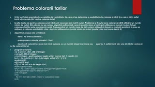 Problema colorarii tarilor
 N ţâri sunt date precizându-se relaţiile de vecinătate. Se cere să se determine o posibilitate de colorare a hărţii (cu cele n ţâri), astfel
încât să nu existe ţări vecine colorate la fel.
 Se ştie faptul ca pentru colorarea unei hărţi sunt necesare cel mult 4 culori. Problema ar fi putut cere colorarea hărţii utilizând un număr
minim de culori. Din păcate nu se cunosc algoritmi polinomiali care să poată colora o hartă prin utilizarea a numai 4 culori. Totuşi,
colorarea hărţilor este o problemă reală. Presupunând un număr mare de ţări suntem obligaţi să folosim o metodă euristică, în care sa
obţinem o colorare admisibilă, chiar dacă nu utilizează un număr minim de culori (poate chiar mai mare decât 4)
 Algoritmul propus este următorul:
-ţara 1 va avea culoarea 1;
-presupunem colorate primele i-1 tari:
-ţara i va fi colorată cu cea mai mică culoare, cu un număr ataşat mai mare sau egal cu 1, astfel încât nici una din ţările vecine să
nu fie colorată la fel.
 program colorare;
var a:array[1..50,1..50] of integer;
c:array[1..50] of integer;
n,i,j,cl:integer; gasit:boolean; begin write ( 'nurnar tari: '); readln (n);
for i:=1 to n do for j:=1 to i-1 do begin write('a[',i,',',j,']=');
readln(a[i,j]);
a[j,i]:=a[i,j] end;
c[1]:=1; for i:=2 to n do begin cl:=1;
repeat gasit:=false;
for j:=1 to i-1 do if (a[i,j]=1) and (cl=c[j]) then gasit:=true;
if not gasit then c[i]:=cl else cl:=cl+1;
until not gasit;
end;
for i:=1 to n do writeln ('tara ',i,' culoarea ',c[i]);
end.
 