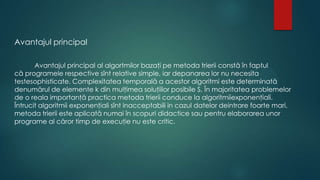 Avantajul principal
Avantajul principal al algortmilor bazaţi pe metoda trierii constă în faptul
că programele respective sînt relative simple, iar depanarea lor nu necesita
testesophisticate. Complexitatea temporală a acestor algoritmi este determinată
denumărul de elemente k din mulţimea soluţiilor posibile S. În majoritatea problemelor
de o reala importanţă practica metoda trierii conduce la algoritmiiexponenţiali.
Întrucit algoritmii exponenţiali sînt inacceptabili in cazul datelor deintrare foarte mari,
metoda trierii este aplicată numai în scopuri didactice sau pentru elaborarea unor
programe al căror timp de execuţie nu este critic.
 