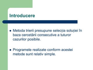 Introducere
 Metoda trierii presupune selecția soluției în
baza cercetării consecutive a tuturor
cazurilor posibile.
 Programele realizate conform acestei
metode sunt relativ simple.
 