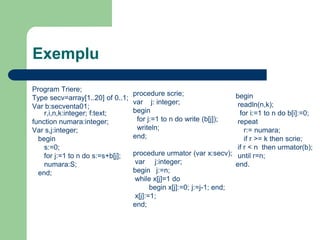 Exemplu
Program Triere;
Type secv=array[1..20] of 0..1;
Var b:secventa01;
r,i,n,k:integer; f:text;
function numara:integer;
Var s,j:integer;
begin
s:=0;
for j:=1 to n do s:=s+b[j];
numara:S;
end;
procedure scrie;
var j: integer;
begin
for j:=1 to n do write (b[j]);
writeln;
end;
procedure urmator (var x:secv);
var j:integer;
begin j:=n;
while x[j]=1 do
begin x[j]:=0; j:=j-1; end;
x[j]:=1;
end;
begin
readln(n,k);
for i:=1 to n do b[i]:=0;
repeat
r:= numara;
if r >= k then scrie;
if r < n then urmator(b);
until r=n;
end.
 