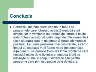 Concluzie
 Beneficiul metodei trierii constă în faptul că
programele care folosesc această metodă sunt
simple, iar la verificare nu trebuie de introdus multe
date. Viteza acestui algoritm depinde cîte elemente k
(cele căutate) sunt în mulțimea S (toate elementele
posibile). La unele probleme mai complicate, a căror
timpul de execuţie va fi foarte mare (exponenţial).
Aşa cum nu se permite folosirea lor la probleme care
necesită multe date de intrare, metoda trierii se
folosește numai în scopuri didactice sau pentru
programe care primesc puţine date de intrare.
 