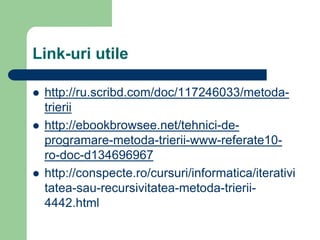 Link-uri utile
 http://ru.scribd.com/doc/117246033/metoda-
trierii
 http://ebookbrowsee.net/tehnici-de-
programare-metoda-trierii-www-referate10-
ro-doc-d134696967
 http://conspecte.ro/cursuri/informatica/iterativi
tatea-sau-recursivitatea-metoda-trierii-
4442.html
 