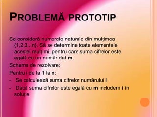 PROBLEMĂ PROTOTIP
Se consideră numerele naturale din mulțimea
{1,2,3,..n}. Să se determine toate elementele
acestei mulțimi, pentru care suma cifrelor este
egală cu un număr dat m.
Schema de rezolvare:
Pentru i de la 1 la n:
• Se calculează suma cifrelor numărului i
• Dacă suma cifrelor este egală cu m includem i în
soluție
 