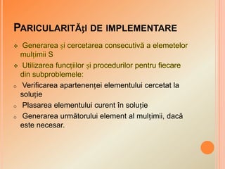 PARICULARITĂțI DE IMPLEMENTARE
o Verificarea apartenenței elementului cercetat la
soluție
o Plasarea elementului curent în soluție
o Generarea următorului element al mulțimii, dacă
este necesar.
 