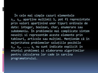 În cele mai simple cazuri elementele
si, sk, aparține mulțimii S, pot fi reprezintate
prin valori aparținînd unor tipuri ordinale de
date: integer, boolean, char, enumerare sau
subdomeniu. În problemele mai complicate sîntem
nevoiți sî reprezentăm aceste elemente prin
tablouri, articole sau mulțimi. Menționăm că în
majoritatea problemelor soluțiile posibile
s1, s2, ..., sk nu sunt indicate explicit în
enunțul problemei și elaborarea algoritmilor
pentru calcularea lor cade în sarcina
programatorului.
 