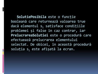 SolutiePosibila este o funcție
booleană care returnează valoarea true
dacă elementul si satisface condițiile
problemei și false în caz contrar, iar
PrelucrareaSolutiei este o procedură care
efectuează prelucrarea elementului
selectat. De obicei, în această procedură
soluția si este afișată la ecran.
 