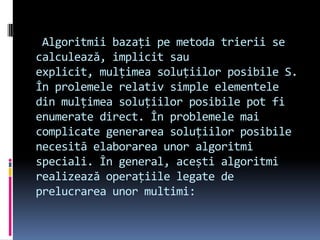Algoritmii bazați pe metoda trierii se
calculează, implicit sau
explicit, mulțimea soluțiilor posibile S.
În prolemele relativ simple elementele
din mulțimea soluțiilor posibile pot fi
enumerate direct. În problemele mai
complicate generarea soluțiilor posibile
necesită elaborarea unor algoritmi
speciali. În general, acești algoritmi
realizează operațiile legate de
prelucrarea unor multimi:
 