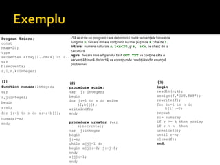 Program Triere;
const
nmax=20;
type
secventa= array[1..nmax] of 0..1;
var
b:secventa;
r,i,n,k:integer;
(1)
function numara:integer;
var
s,j:integer;
begin
s:=0;
for j:=1 to n do s:=s+b[j];
numara:=s;
end;
(2)
procedure scrie;
var j: integer;
begin
for j:=1 to n do write
(f,b[j]);
writeln(f);
end;
procedure urmator (var
x:secventa);
var j:integer
begin
j:=n;
while x[j]=1 do
begin x[j]:=0; j:=j-1;
end;
x[j]:=1;
end;
(3)
begin
readln(n,k);
assign(f,'OUT.TXT');
rewrite(f);
for i:=1 to n do
b[i]:=0;
repeat
r:= numara;
if r >= k then scrie;
if r < n then
urmator(b);
until r=n;
close(f);
end.
-Să se scrie un program care determină toate secvenţele binare de
lungime n, fiecare din ele conţinînd nu mai puţin de k cifre de 1.
Intrare: numere naturale n, 1<n<20, şi k, k<n, se citesc de la
tastatură.
Ieşire: fiecare linie a fişierului text OUT.TXT va conţine câte o
secvenţă binară distinctă, ce corespunde condiţiilor din enunţul
problemei.
 