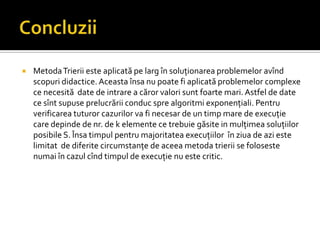  MetodaTrierii este aplicată pe larg în soluţionarea problemelor avînd
scopuri didactice. Aceasta însa nu poate fi aplicată problemelor complexe
ce necesită date de intrare a căror valori sunt foarte mari. Astfel de date
ce sînt supuse prelucrării conduc spre algoritmi exponenţiali. Pentru
verificarea tuturor cazurilor va fi necesar de un timp mare de execuţie
care depinde de nr. de k elemente ce trebuie găsite in mulţimea soluţiilor
posibile S. Însa timpul pentru majoritatea execuţiilor în ziua de azi este
limitat de diferite circumstanţe de aceea metoda trierii se foloseste
numai în cazul cînd timpul de execuţie nu este critic.
 