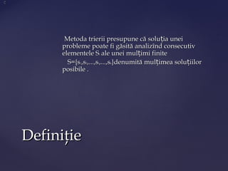 Metoda trierii presupune că solu ia uneițMetoda trierii presupune că solu ia uneiț
probleme poate fi găsită analizînd consecutivprobleme poate fi găsită analizînd consecutiv
elementele Selementele Sii ale unei mul imi finitețale unei mul imi finiteț
S={sS={s11,s,s22,...,s,...,sii,...,s,...,skk}denumită mul imea solu iilorț ț}denumită mul imea solu iilorț ț
posibile .posibile .
DefiniţieDefiniţie